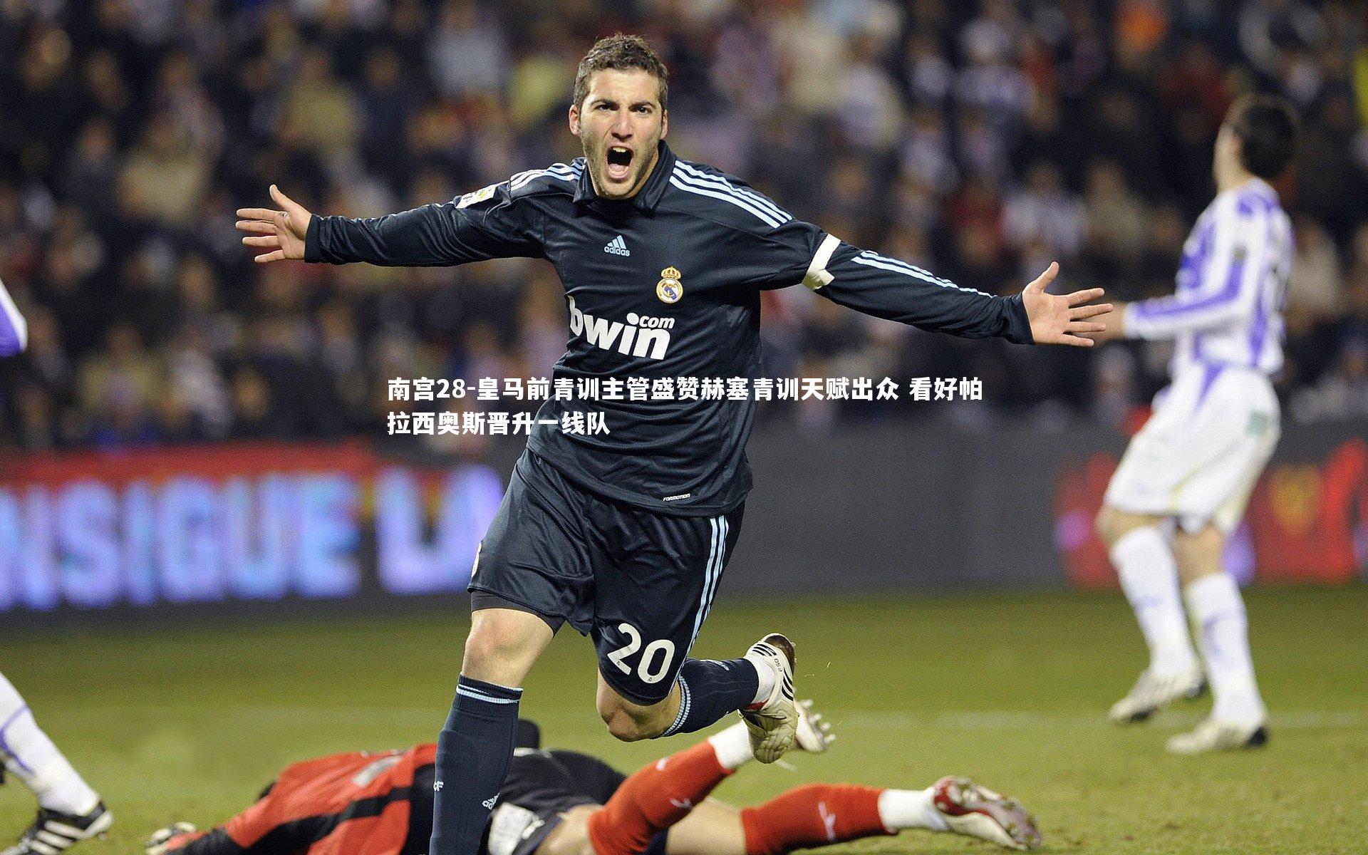 南宫28-皇马前青训主管盛赞赫塞青训天赋出众 看好帕拉西奥斯晋升一线队